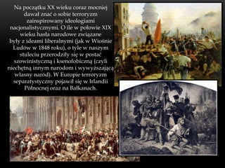 Na początku XX wieku coraz mocniej
       dawał znać o sobie terroryzm
        zainspirowany ideologiami
 nacjonalistycznymi. O ile w połowie XIX
     wieku hasła narodowe związane
 były z ideami liberalnymi (jak w Wiośnie
  Ludów w 1848 roku), o tyle w naszym
     stuleciu przerodziły się w postać
   szowinistyczną i ksenofobiczną (czyli
niechętną innym narodom i wywyższającą
   własny naród). W Europie terroryzm
  separatystyczny pojawił się w Irlandii
       Północnej oraz na Bałkanach.
 