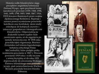 Historia walki Irlandczyków sięga
    początków angielskiej kolonizacji
 Zielonej Wyspy, opór przybierał formy
narodowych powstań (1559, 1568, 1594,
 1641, 1690, 1798, 1803, 1848, 1867, 1916,
1919) krwawo tłumionych przez wojska
  Zjednoczonego Królestwa. Represje i
 surowe prawa wymierzone przeciwko
 katolikom oraz konfiskaty ziemi miały
   zniechęcać do kolejnych zrywów i
zniszczyć gospodarczo i demograficznie
     Irlandczyków. Odpowiedzią na
      drakoński system rządów było
 zaostrzanie oporu, aż do sięgnięcia po
  metody terrorystyczne. W 1858 roku
  powstała tajna organizacja, Bractwo
  Feniańskie (od imienia legendarnego
        bohatera celtyckiego Finna
   McCumhailla), które podjęło próby
wzniecenia powstania w 1867 r. Wreszcie
  powstanie 1919 roku i walki toczone
    z armią brytyjską aż do roku 1921
 doprowadziły do utworzenia Wolnego
  Państwa Irlandzkiego oraz podziału
 wyspy, pod zwierzchnictwem Wielkiej
   Brytanii pozostała bowiem Irlandia
                Północna.
 