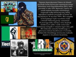 Dążenie doprzyłączenia Ulsteru do Irlandii
przybrało formę terroryzmu separatystycznego
 Irlandzkiej Armii Republikańskiej (IRA), która
  powstała w roku 1919. Bojownicy, którzy nie
      uznali traktatu brytyjsko-irlandzkiego,
      rozpoczęli walkę terrorystyczną, której
   największe nasilenie przypadło na koniec lat
 trzydziestych. W styczniu 1939 r. IRA zażądała
     od brytyjskiego rządu wycofania wojsk
     z Irlandii Północnej,grożąc zamachami.
    W przeciągu kilku miesięcy seria eksplozji
      bombowych zabiła i raniła wielu ludzi.
Kulminacja nastąpiła w sierpniu tegoż roku, gdy
      IRA dokonała zamachu bombowego w
   głównym centrum handlowym w Coventry.
 Kolejna fala irlandzkiego terroryzmu nadeszła
         dopiero w trzydzieści lat później.
 