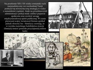 Na przełomie XIX i XX wieku ormiański ruch
       nacjonalistyczny we wschodniej Turcji
    posłużył się terrorystyczną strategią w walce
  z osmańskimi rządami. Ataki na przedstawicieli
    administracji i policji miały zdobyć poparcie
           społeczne oraz zwrócić uwagę
    międzynarodowej opinii publicznej. W czasie
     pierwszej wojny światowej Ormian spotkał
     jednak straszny los – historycy oceniają, że
      w wyniku tureckiego ludobójstwa (rzezie
   Ormian) śmierć poniosło przynajmniej milion
                         ludzi.




Inicjator ludobójstwa Ormian
          Talaat Pasza
 