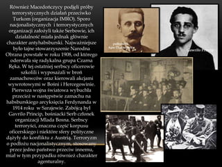 Również Macedończycy podjęli próby
   terrorystycznych działań przeciwko
   Turkom (organizacja IMRO). Sporo
 nacjonalistycznych i terrorystycznych
 organizacji założyli także Serbowie, ich
     działalność miała jednak głównie
charakter antyhabsburski. Najważniejsze        pułkownik
   było tajne stowarzyszenie Narodna        Apis Dimitriewicz
                                                                Gawriło Princip
Obrana powstałe w roku 1908, od którego
  oderwała się radykalna grupa Czarna
 Ręka. W tej ostatniej serbscy oficerowie
       szkolili i wyposażali w broń
 zamachowców oraz kierowali akcjami
 wywrotowymi w Bośni i Hercegowinie.
   Pierwsza wojna światowa wybuchła
   przecież w następstwie zamachu na
habsburskiego arcyksięcia Ferdynanda w
   1914 roku w Sarajewie. Zabójcą był
 Gavrilo Princip, bośniacki Serb członek
     organizacji Mlada Bosna. Serbscy
    terroryści, znaczna część korpusu
 oficerskiego i niektóre sfery polityczne
dążyły do konfliktu z Austrią. Terroryzm
o podłożu nacjonalistycznym, stosowany
 przez jedno państwo przeciw innemu,
miał w tym przypadku również charakter
                agenturalny.
 