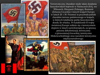 Terrorystyczny charakter miały także działania
faszystowskich bojówek w Niemczech (SA), we
     Włoszech, Hiszpanii (Falanga), Rumunii
   (Żelazna Gwardia) i innych krajach Europy
 w latach 20. i 30. Przemoc ta przybrała jednak
   charakter terroru państwowego w krajach,
    w których totalitarne partie faszystowskie
    doszły do władzy. Po kataklizmie II wojny
  światowej Europa zetknie się z terroryzmem
 dopiero w latach sześćdziesiątych, za sprawą
        procesu dekolonizacji, terroryzmu
      o proweniencji lewackiej, terroryzmu
 bliskowschodniego oraz narodzin terroryzmu
              międzynarodowego.
 