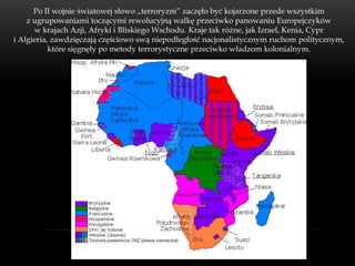 Po II wojnie światowej słowo „terroryzm” zaczęło być kojarzone przede wszystkim
    z ugrupowaniami toczącymi rewolucyjną walkę przeciwko panowaniu Europejczyków
      w krajach Azji, Afryki i Bliskiego Wschodu. Kraje tak różne, jak Izrael, Kenia, Cypr
i Algieria, zawdzięczają częściowo swą niepodległość nacjonalistycznym ruchom politycznym,
           które sięgnęły po metody terrorystyczne przeciwko władzom kolonialnym.
 
