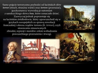 Samo pojęcie terroryzmu pochodzi od łacińskich słów
terror (strach, straszna wieść) oraz terrere (przerażać),
         językoznawcy wywodzą je natomiast
  z sanskryckiego słowa tras, które oznaczało drżeć.
            Zazwyczaj jednak poprzestaje się
na łacińskim źródłosłowie, który upowszechnił się w
      językach europejskich za sprawą rewolucji
 francuskiej i okresu rządów terroru (fr. terreur), czyli
               stosowania zmasowanych
    zbrodni, represji i mordów celem wzbudzania
          powszechnego przerażenia i trwogi.




                         Egzekucja króla Ludwika XVI, Paryż, 21.1.1793

Maximilien Robespierre
 
