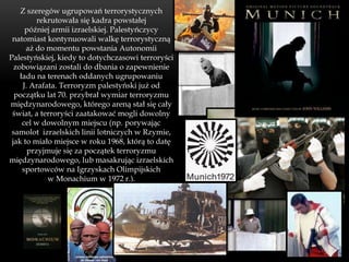 Z szeregów ugrupowań terrorystycznych
          rekrutowała się kadra powstałej
      później armii izraelskiej. Palestyńczycy
 natomiast kontynuowali walkę terrorystyczną
      aż do momentu powstania Autonomii
Palestyńskiej, kiedy to dotychczasowi terroryści
  zobowiązani zostali do dbania o zapewnienie
    ładu na terenach oddanych ugrupowaniu
     J. Arafata. Terroryzm palestyński już od
  początku lat 70. przybrał wymiar terroryzmu
międzynarodowego, którego areną stał się cały
 świat, a terroryści zaatakować mogli dowolny
     cel w dowolnym miejscu (np. porywając
 samolot izraelskich linii lotniczych w Rzymie,
 jak to miało miejsce w roku 1968, którą to datę
       przyjmuje się za początek terroryzmu
międzynarodowego, lub masakrując izraelskich
     sportowców na Igrzyskach Olimpijskich
             w Monachium w 1972 r.).
 