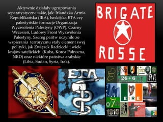 Aktywnie działały ugrupowania
separatystyczne takie, jak: Irlandzka Armia
 Republikańska (IRA), baskijska ETA czy
    palestyńskie formacje Organizacja
  Wyzwolenia Palestyny (OWP), Czarny
  Wrzesień, Ludowy Front Wyzwolenia
   Palestyny. Szereg pańtw uczyniło ze
wspierania terroryzmu stały element swej
  polityki, jak Związek Radziecki i wiele
krajów satelickich (Kuba, Korea Północna,
   NRD) oraz niektóre państwa arabskie
        (Libia, Sudan, Syria, Irak).
 