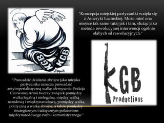 "Koncepcja miejskiej partyzantki wzięła się
                                            z Ameryki Łacinskiej. Może mieć ona
                                          miejsce tak samo tutaj jak i tam, służąc jako
                                           metoda rewolucyjnej interwencji ogólnie
                                                  słabych sil rewolucyjnych."




   "Prowadzić działania zbrojne jako miejska
        partyzantka oznacza prowadzić
antyimperialistyczną walkę ofensywnie. Frakcja
 Czerwonej Armii tworzy związek pomiędzy
    walką legalną i nielegalną, między walką
narodową i międzynarodową, pomiędzy walką
 polityczną a walką zbrojną, a także pomiędzy
    strategicznym i taktycznym polożeniem
 międzynarodowego ruchu komunistycznego."
 