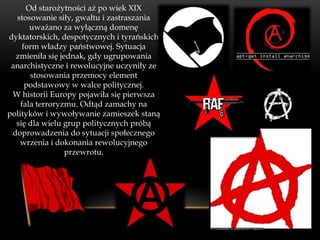 Od starożytności aż po wiek XIX
  stosowanie siły, gwałtu i zastraszania
       uważano za wyłączną domenę
dyktatorskich, despotycznych i tyrańskich
     form władzy państwowej. Sytuacja
  zmieniła się jednak, gdy ugrupowania
 anarchistyczne i rewolucyjne uczyniły ze
       stosowania przemocy element
      podstawowy w walce politycznej.
 W historii Europy pojawiła się pierwsza
    fala terroryzmu. Odtąd zamachy na
polityków i wywoływanie zamieszek staną
  się dla wielu grup politycznych próbą
 doprowadzenia do sytuacji społecznego
    wrzenia i dokonania rewolucyjnego
                 przewrotu.
 