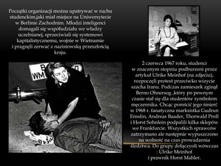 Początki organizacji można upatrywać w ruchu
studenckim,jaki miał miejsce na Uniwersytecie
   w Berlinie Zachodnim. Młodzi inteligenci
     domagali się współudziału we władzy
    uczelnianej, sprzeciwiali się systemowi
    kapitalistycznemu, wojnie w Wietnamie
 i pragnęli zerwać z nazistowską przeszłością
                     kraju.

                                                      2 czerwca 1967 roku, studenci
                                                 w znacznym stopniu podburzeni przez
                                                   artykuł Ulrike Meinhof (na zdjeciu),
                                                  rozpoczęli protest przeciwko wizycie
                                                 szacha Iranu. Podczas zamieszek zginął
                                                   Berno Ohnersog ,który po pewnym
                                                 czasie stał się dla studentów symbolem
                                                 męczennika. Chcąc pomścić jego śmierć
                                                w 1968 r. fanatyczna marksistka Gudrun
                                                Ensslin, Andreas Baader, Thorwald Proll
                                                i Horst Sohnlein podpalili kilka sklepów
                                                  we Frankfurcie. Wszystkich sprawców
                                                zatrzymano ale następnie wypuszczono
                                                    na wolność na czas prowadzenia
                                                śledztwa. Do grupy dołączyoli wówczas
                                                              : Ulrike Meinhof
                                                         i prawnik Horst Mahler.
 