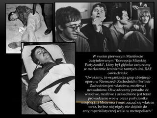 W swoim pierwszym Manifescie
     zatytułowanym "Koncepcja Miejskiej
 Partyzantki", który był głęboko zanurzony
 w marksizmie-leninizmie tamtych dni, RAF
                  oswiadczyla:
  "Uważamy, że organizacja grup zbrojnego
  oporu w Niemczech Zachodnich i Berlinie
     Zachodnim jest właściwa, możliwa i
   uzasadniona. Oświadczamy ponadto że
 właściwe, możliwe i uzasadnione jest teraz
    prowadzenie wojny przez partyzantke
miejską.(...) Może ona i musi zacząć się właśnie
    teraz, bo bez niej nigdy nie dojdzie do
antyimperialistycznej walki w metropoliach."
 