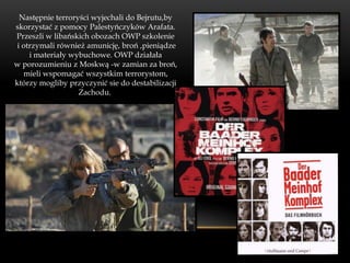 Następnie terroryści wyjechali do Bejrutu,by
skorzystać z pomocy Palestyńczyków Arafata.
Przeszli w libańskich obozach OWP szkolenie
 i otrzymali również amunicję, broń ,pieniądze
     i materiały wybuchowe. OWP działała
w porozumieniu z Moskwą -w zamian za broń,
   mieli wspomagać wszystkim terrorystom,
którzy mogliby przyczynić sie do destabilizacji
                   Zachodu.
 