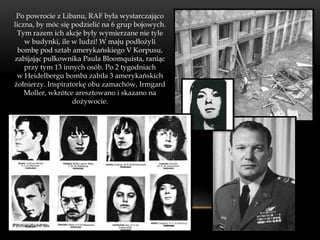 Po powrocie z Libanu, RAF była wystarczająco
liczna, by móc się podzielić na 6 grup bojowych.
 Tym razem ich akcje były wymierzane nie tyle
    w budynki, ile w ludzi! W maju podłożyli
 bombę pod sztab amerykańskiego V Korpusu,
zabijając pułkownika Paula Bloomquista, raniąc
    przy tym 13 innych osób. Po 2 tygodniach
 w Heidelbergu bomba zabiła 3 amerykańskich
żołnierzy. Inspiratorkę obu zamachów, Irmgard
    Moller, wkrótce aresztowano i skazano na
                   dożywocie.
 