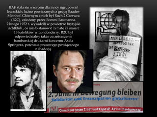 RAF stała się wzorcem dla inncy ugrupowań
lewackich, luźno powiązanych z grupą Baader-
Meinhof. Głównym z nich był Ruch 2 Czerwca
    (R2C), założony przez Bommi Baumanna.
2 lutego 1972 r. wysadzili w powietrze brytyjski
 jachtklub , co miało stanowić zemstę za śmierć
      13 katolików w Londonderry. R2C był
       odpowiedzialny także za zniszczenie
      hamburskiej drukarni koncernu Axela
 Springera, potentata prasowego powiązanego
                   z chadecją.
 