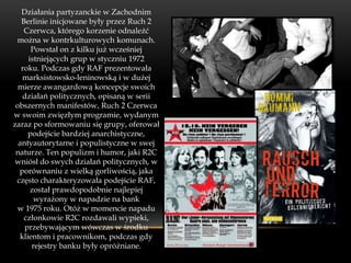 Działania partyzanckie w Zachodnim
   Berlinie inicjowane były przez Ruch 2
    Czerwca, którego korzenie odnaleźć
 można w kontrkulturowych komunach.
      Powstał on z kilku już wcześniej
     istniejących grup w styczniu 1972
   roku. Podczas gdy RAF prezentowała
   marksistowsko-leninowską i w dużej
  mierze awangardową koncepcje swoich
   działań politycznych, opisaną w serii
 obszernych manifestów, Ruch 2 Czerwca
w swoim zwięzłym programie, wydanym
zaraz po sformowaniu się grupy, oferował
     podejście bardziej anarchistyczne,
  antyautorytarne i populistyczne w swej
 naturze. Ten populizm i humor, jaki R2C
 wniósł do swych działań politycznych, w
  porównaniu z wielką gorliwością, jaka
 często charakteryzowała podejście RAF,
      został prawdopodobnie najlepiej
       wyrażony w napadzie na bank
 w 1975 roku. Otóż w momencie napadu
    członkowie R2C rozdawali wypieki,
    przebywającym wówczas w środku
  klientom i pracownikom, podczas gdy
      rejestry banku były opróżniane.
 