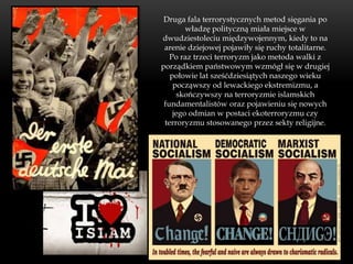 Druga fala terrorystycznych metod sięgania po
        władzę polityczną miała miejsce w
dwudziestoleciu międzywojennym, kiedy to na
 arenie dziejowej pojawiły się ruchy totalitarne.
   Po raz trzeci terroryzm jako metoda walki z
porządkiem państwowym wzmógł się w drugiej
   połowie lat sześćdziesiątych naszego wieku
    począwszy od lewackiego ekstremizmu, a
     skończywszy na terroryzmie islamskich
 fundamentalistów oraz pojawieniu się nowych
    jego odmian w postaci ekoterroryzmu czy
 terroryzmu stosowanego przez sekty religijne.
 