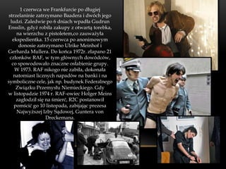 1 czerwca we Frankfurcie po długiej
 strzelaninie zatrzymano Baadera i dwóch jego
  ludzi. Zaledwie po 6 dniach wpadła Gudrun
Ensslin, gdyż robiła zakupy z otwartą torebka,
     na wierzchu z pistoletem,co zauważyła
   ekspedientka. 15 czerwca po anonimowym
      donosie zatrzymano Ulrike Meinhof i
Gerharda Mullera. Do końca 1972r. złapano 21
 członków RAF, w tym głównych dowódców,
   co spowodowało znaczne osłabienie grupy.
    W 1973. RAF nikogo nie zabiła, dokonała
    natomiast licznych napadów na banki i na
symboliczne cele, jak np. budynek Federalnego
     Związku Przemysłu Niemieckiego. Gdy
w listopadzie 1974 r. RAF-owiec Holger Meins
     zagłodził się na śmierć, R2C postanowił
    pomścić go 10 listopada, zabijając prezesa
     Najwyższej Izby Sądowej, Guntera von
                   Dreckemana.
 