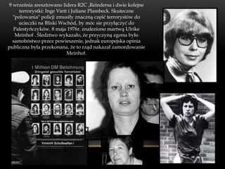 9 września aresztowano lidera R2C ,Reindersa i dwie kolejne
     terrorystki: Inge Viett i Juliane Plambeck. Skuteczne
  "polowania" policji zmusiły znaczną część terrorystów do
    ucieczki na Bliski Wschód, by móc sie przyłączyć do
  Palestyńczyków. 8 maja 1976r. znaleziono martwą Ulrike
   Meinhof . Śledztwo wykazało, że przyczyną zgonu było
  samobóstwo przez powieszenie, jednak europejska opinia
publiczna była przekonana, że to rząd nakazał zamordowanie
                            Meinhof.
 
