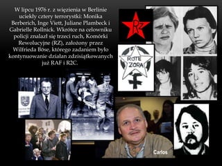 W lipcu 1976 r. z więzienia w Berlinie
    uciekły cztery terrorystki: Monika
 Berberich, Inge Viett, Juliane Plambeck i
Gabrielle Rollnick. Wkrótce na celowniku
  policji znalazł się trzeci ruch, Komórki
   Rewolucyjne (RZ), założony przez
 Wilfrieda Böse, którego zadaniem było
kontynuowanie działan zdzisiątkowanych
               już RAF i R2C.




                                             Carlos
 
