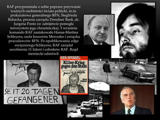 RAF przypomniała o sobie poprzez porywanie
  ważnych osobistości świata polityki, m.in.
  prokuratowa generalnego RFN, Siegfrieda
Bubacka, prezesa zarządu Dresdner Bank ,dr.
     Jurgena Ponto (w zabójstwie pomogła
  terrorystom jego chrześniczka). 5 września
 komando RAF zaatakowało Hansa-Martina
Schleyera, szefa knocernu Mercedes i związku
 pracodawców RFN. Po opublikowaniu zdjęć
      uwięzionego Schleyera, RAF zażądał
 uwolnienia 11 lideró i członków RAF. Rząd
              niemiecki odmówił.
 