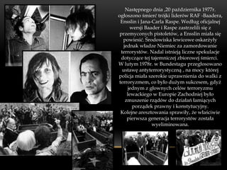 Następnego dnia ,20 października 1977r.
ogłoszono śmierć trójki liderów RAF -Baadera,
 Ensslin i Jana-Carla Raspe. Według oficjalnej
       wersji Baader i Raspe zastrzelili się z
 przemyconych pistoletów, a Ensslin miała się
   powiesić. Środowiska lewicowe oskarżyły
   jednak władze Niemiec za zamordowanie
 terrorystów. Nadal istnieją liczne spekulacje
  dotyczące tej tajemniczej zbiorowej śmierci.
W lutym 1978r. w Bundestagu przegłosowano
  ustawę antyterrorystyczną , na mocy której
policja miała szerokie uprawnienia do walki z
terroryzmem, co było dużym sukcesem, gdyż
      jednym z głownych celów terroryzmu
     lewackiego w Europie Zachodniej było
    zmuszenie rządów do działań łamiących
        porządek prawny i konstytucyjny.
 Kolejne aresztowania sprawiły, że właściwie
     pierwsza generacja terrorystów została
                 wyeliminowana.
 