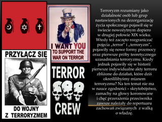 Terroryzm rozumiany jako
      działalność osób lub grup
  nastawionych na dezorganizację
  życia społecznego pojawił się w
    świecie nowożytnym dopiero
    w drugiej połowie XIX wieku.
  Wtedy też zaczęto rozgraniczać
    pojęcia „terror” i „terroryzm”,
pojawiły się nowe formy przemocy
oraz pierwsze próby teoretycznego
  uzasadniania terroryzmu. Kiedy
    jednak pojawiły się w historii
pierwsze indywidualne akty terroru
   zbliżone do działań, które dziś
       określilibyśmy mianem
 terroryzmu? Na ten temat nie ma
w nauce zgodności – skrytobójstwo,
  zamachy na głowy koronowane
   i chęć przerażenia przeciwnika
   zawsze należały do repertuaru
  zachowań związanych z walką
               o władzę.
 