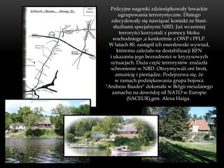 Policyjne nagonki zdziesiątkowały lewackie
       ugrupowania terrorystyczne. Dlatego
   zdecydowały się nawiązać kontakt ze Stasi-
    służbami specjalnymi NRD. Już wcześniej
       terroryści korzystali z pomocy bloku
    wschodniego ,a konkretnie z OWP i PFLP.
 W latach 80. zastąpił ich enerdowski wywiad,
      któremu zależało na destabilizacji RFN
  i ukazaniu jego bezradności w kryzysowych
  sytuacjach. Duża część terrorystów znalazła
  schronienie w NRD. Otrzymywali oni broń,
     amunicję i pieniądze. Podejrzewa się, że
     w ramach podziękowania grupa bojowa
"Andreas Baader" dokonała w Belgii nieudanego
   zamachu na dowódcę sił NATO w Europie
           (SACEUR),gen. Alexa Haiga.
 