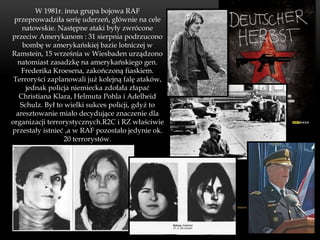 W 1981r. inna grupa bojowa RAF
 przeprowadziła serię uderzeń, głównie na cele
    natowskie. Następne ataki były zwrócone
przeciw Amerykanom : 31 sierpnia podrzucono
    bombę w amerykańskiej bazie lotniczej w
Ramstein, 15 września w Wiesbaden urządzono
  natomiast zasadzkę na amerykańskiego gen.
    Frederika Kroesena, zakończoną fiaskiem.
 Terroryści zaplanowali już kolejną falę ataków,
     jednak policja niemiecka zdołała złapać
   Christiana Klara, Helmuta Pohla i Adelheid
   Schulz. Był to wielki sukces policji, gdyż to
  aresztowanie miało decydujące znaczenie dla
organizacji terrorystycznych.R2C i RZ właściwie
przestały istnieć ,a w RAF pozostało jedynie ok.
                 20 terrorystów.
 