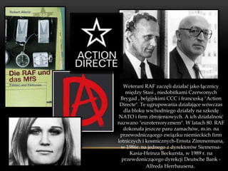 Weterani RAF zaczęli działać jako łącznicy
    między Stasi , niedobitkami Czerwonych
 Brygad , belgijskimi CCC i francuską "Action
 Directe". Te ugrupowania działające wówczas
   dla bloku wschodniego działały na szkodę
 NATO i firm zbrojeniowych. A ich działalność
nazwano "euroterroryzmem". W latach 80. RAF
   dokonała jeszcze paru zamachów, m.in. na
 przewodniczącego związku niemieckich firm
lotniczych i kosmicznych-Ernsta Zimmermana,
 w 1986r. na jednego z dyrektorów Siemensa-
      Kasia-Heinza Beckursta, w 1989 r. na
  przewdoniczącego dyrekcji Deutsche Bank -
             Alfreda Herrhausena.
 