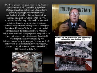 RAF była przeciwna zjednoczeniu się Niemiec
     i prywatyzacji NRD-owskiej gospodarki.
    Dlatego ich celem stał się szef administracji
       prywatyzującej przedsiębiorstwa we
    wschodznich landach, Detlev Rohwedder.
     Zastrzelono go 1 kwietnia 1991r. Po tym
  udanym zamachu, rząd niemiecki postanowił
     ostatecznie rozprawić się z terrorystami.
 Posłużono się informatorem policji w szeregach
   lewaków, Klausem Steinmetzem ,który miał
    doprowadzić do negocjacji RAF z rządem.
Informator dowiedział się o planach wysadzenia
  w powietrze nowego więzienia w Darmstadt.
        Władze jednak zdecydowały się nie
interweniować, aby nie wsypać Steinmetza. I tak
  Raf-owcom udało sie zrealizować swój plan, a
  państwo poniosło straty szacowane na blisko
              100 milionów dolarów.
 
