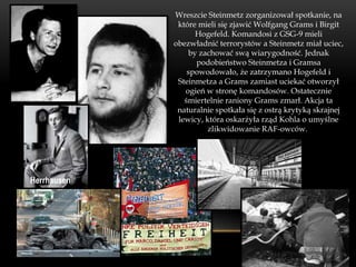 Wreszcie Steinmetz zorganizował spotkanie, na
              które mieli się zjawić Wolfgang Grams i Birgit
                   Hogefeld. Komandosi z GSG-9 mieli
             obezwładnić terrorystów a Steinmetz miał uciec,
                 by zachować swą wiarygodność. Jednak
                   podobieństwo Steinmetza i Gramsa
                 spowodowało, że zatrzymano Hogefeld i
              Steinmetza a Grams zamiast uciekać otworzył
                ogień w stronę komandosów. Ostatecznie
                śmiertelnie raniony Grams zmarł. Akcja ta
              naturalnie spotkała się z ostrą krytyką skrajnej
              lewicy, która oskarżyła rząd Kohla o umyślne
                       zlikwidowanie RAF-owców.




Herrhausen
 