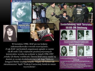 W kwietniu 1998r. RAF po raz koljeny
        zakomunikowała o swoim rozwiązaniu .
  Z rąk RAF i jej bratnich organizacji zginęło w sumie
    ok.40 osób. Gdy większość przetrzymywanych
  terrorystów wyszła na wolność w latach 1996-1997
,witały ich tłumy wielbicieli. Dawni RAF-owcy nadal są
  dumni ze swojej działalności,tacy jak Inge Viett,czy
 Irmgard Moller wydają książki "Nigdy nie byłam tak
nieustraszona" bądź "Frakcja Czerwonej Armii-to nasze
                      wyzwolenie".
 