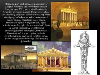 Można na przykład uznać, że pierwszym w
   dziejach terrorystą był Herostrates z Efezu,
    który w roku 356 p.n.e. podpalił świątynię
 Artemidy w swoim mieście. Ubogi szewc chcąc
zyskać sławę, zniszczył budowlę uważaną przez
  starożytnych Greków za jeden z ówczesnych
     cudów świata. Wyrokiem ojców miasta
     Herostrates zginął w męczarniach, a jego
imienia nie wolno było nikomu wymówić. Stało
       się jednak inaczej i we współczesnej
    psychologii znane jest pojęcie „kompleksu
      Herostratesa”, a więc chęci uczynienia
  czegokolwiek, co przyniesie rozgłos i sławę,
   zwróci uwagę i dowartościuje sfrustrowaną
                    jednostkę.
 