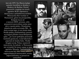 Jest rok 1975. Na Okeciu laduje
    samolot Aeroflotu w drodze z
      Moskwy do Berlina. Wsród
    pasazerów znajduje sie trzech
      agentów KGB i tajemniczy
 mezczyzna o poludniowej urodzie.
      Mezczyzna chce wysiasc w
 Warszawie, gdzie ma przyjaciólke.
            Rosjanie lacza sie
    z naszym MSW, proszac, zeby
 pasazerowi pozwolono zostac pare
  dni w naszej stolicy. Wiadomosc
 dotarla do szefa wywiadu PRL. Sa
dwie wersje tego, co sie dzialo dalej.
Wedle jednej, podchmielony pasazer
wyciagnal pistolet i kazal Rosjanom
spier..., po czym spokojnie przeszedl
kontrole graniczna, wzial taksówke i
  pojechal do hotelu Solec. Wedle
  drugiej wersji, Polacy namówili
mezczyzne, by jednak w Warszawie
nie wysiadal, bo moze wpasc w rece
  agentów Mosadu. Tajemniczym
 mezczyzna byl Abu Nidal, jeden z
najgrozniejszych terrorystów swiata,
    odpowiedzialny za ponad sto
              zamachów.
 