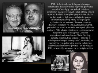 PRL nie byla celem miedzynarodowego
                                        terroryzmu. Zdarzaly sie co najwyzej porwania
                                              samolotów – byly one jednak dzielem
                                       amatorów, zdesperowanych ludzi, którzy chcieli
                                        uciec na Zachód. Raz tylko porywaczem okazal
                                           sie fachowiec – byl nim... milicjant z grupy
                                            antyterrorystycznej, który tez zapragnal
                                           wydostac sie na wolnosc. Równoczesnie sa
                                         dowody, ze latach 70. i 80. na terytorium PRL
Abu Daud Salah Chalaf alias Abu Ijad   pojawiali sie znani w swiecie terrorysci, glównie
                                       arabscy. Nikt ich nie rejestrowal – obowiazywal
                                               niepisany pakt o nieagresji. Ceniona
                                           amerykanska dziennikarka Claire Sterling,
                                            autorka ksiazki „Siec terroru – prawda o
                                         miedzynarodowym terroryzmie”, twierdzi, ze
                                          maczaly w tym palce tajne sluzby radzieckie.
                                         Nie bez znaczenia bylo pewnie i to, ze wladze
                                         PRL prowadzily wówczas raczej antyizraelska
                                                             polityke




                                             Gudrun Ensslin       Ilse Stachowiak
 