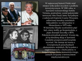 W najnowszej historii Polski miał
                    miejsce tylko jeden incydent o podłożu
                      terrorystycznym. W 1981 roku, w
                       kawiarni warszawskiego hotelu
                   Victoria, postrzelony został palestyński
                   terrorysta Abu Daud, który był jednym
                   z założycieli bojówki Czarny Wrzesień,
                        osławionej masakrą izraelskich
Monzer Al-Kassar        lekkoatletów na olimpiadzie w
                           Monachium w 1972 roku.
                     W kierunku Dauda wystrzelono pięć
                     kul, cztery trafiły go bezpośrednio, a
                        piąta drasnęła turystkę z RFN.
                   Palestyńczyk jednak przeżył. Uważa się,
                       że tą nieudaną akcję w kawiarni
                      Canaletto przeprowadził izraelski
                       wywiad. Ale istnieje też teoria o
                         wewnętrznych porachunkach
                    ekstremistów arabskich. Był to jeden z
                      najgłośniejszych, i chyba jedyny w
                   krajach byłego bloku komunistycznego,
                      zamach związany z terroryzmem
                              międzynarodowym.
 