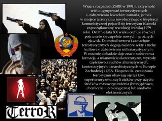 Wraz z rozpadem ZSRR w 1991 r. aktywność
        wielu ugrupowań terrorystycznych
    o zabarwieniu lewackim zamarła, jednak
w miejsce terroryzmu rewolucyjnego o inspiracji
 komunistycznej pojawił się terroryzm islamski
     zapoczątkowany rewolucją irańską 1979
  roku. Ostatnie lata XX wieku cechuje również
   pojawienie się zupełnie nowych i groźnych
      zjawisk. Do metod terroru i zamachów
 terrorystycznych sięgają niektóre sekty i ruchy
   kultowe o zabarwieniu millenarystycznym.
   W ostatniej dekadzie daje znać o sobie nowa
 formacja, a mianowicie ekoterroryzm, wyrosły
       częściowo z ruchów alternatywnych,
 kontestacyjnych i anarchistycznych w Europie
   Zachodniej i USA. Eksperci ds. zwalczania
         terroryzmu obawiają się też tzw.
   superterroryzmu, czyli ataków przy użyciu
   środków masowego rażenia (broń jądrowa,
     chemiczna lub biologiczna) lub środków
                 elektronicznych
 