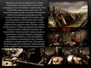 Spartanie swą sławę najlepszych w Grecji
     wojowników zawdzięczali wychowaniu
polegającym na ćwiczeniach wojskowych, które
     wypełniały mężczyznom całe życie. Do
 historii przeszła przede wszystkim bohaterska
      obrona Termopil przed perską nawałą,
  w której to bitwie zginął król Leonidas i jego
    trzystu żołnierzy. Ideał wojownika, który
   może tylko zwyciężyć albo zginąć w walce,
  realizował się poprzez nader okrutny system
wychowawczy. Celem przygotowania młodych
     ludzi do walki i zabijania kandydaci na
wojowników musieli przejść rodzaj rytuału lub
    manewrów zwanych krypteia, polegający
     na zabijaniu helotów, czyli spartańskich
   niewolników wywodzących się z ludności
 podbitych i okupowanych ziem. Zastraszanie
wciąż buntujących się helotów miało charakter
 stanu wyjątkowego i metod terrorystycznych.
 