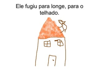 Ele fugiu para longe, para o telhado. 
