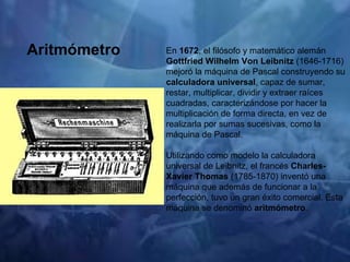 En  1672 , el filósofo y matemático alemán  Gottfried Wilhelm Von Leibnitz  (1646-1716) mejoró la máquina de Pascal construyendo su  calculadora universal , capaz de sumar, restar, multiplicar, dividir y extraer raíces cuadradas, caracterizándose por hacer la multiplicación de forma directa, en vez de realizarla por sumas sucesivas, como la máquina de Pascal. Utilizando como modelo la calculadora universal de Leibnitz, el francés  Charles-Xavier Thomas  (1785-1870) inventó una máquina que además de funcionar a la perfección, tuvo un gran éxito comercial. Esta máquina se denominó  aritmómetro . Aritmómetro 