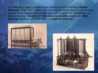 El matemático inglés y profesor de la Universidad de Cambridge  Charles Babbage  ( 1792-1871 ) diseñó dos máquinas de calcular que rompían la línea general de las máquinas de aquella época por su grado de complejidad. La primera de ellas, diseñada en  1822  ( máquina de diferencias ) y en  1833 ,  Babbage  diseñó su segunda máquina ( máquina analítica ). 