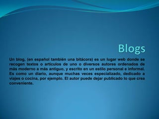 Un blog, (en español también una bitácora) es un lugar web donde se
recogen textos o artículos de uno o diversos autores ordenados de
más moderno a más antiguo, y escrito en un estilo personal e informal.
Es como un diario, aunque muchas veces especializado, dedicado a
viajes o cocina, por ejemplo. El autor puede dejar publicado lo que crea
conveniente.
 