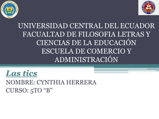 UNIVERSIDAD CENTRAL DEL ECUADOR
FACUALTAD DE FILOSOFIA LETRAS Y
CIENCIAS DE LA EDUCACIÓN
ESCUELA DE COMERCIO Y
ADMINISTRACIÓN
Las tics
NOMBRE: CYNTHIA HERRERA
CURSO: 5TO “B”
 