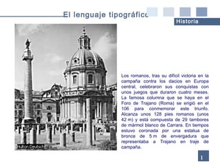 Los romanos, tras su difícil victoria en la campaña contra los dacios en Europa central, celebraron sus conquistas con unos juegos que duraron cuatro meses. La famosa columna que se haya en el Foro de Trajano (Roma) se erigió en el 106 para conmemorar este triunfo. Alcanza unos 128 pies romanos (unos 42 m) y está compuesta de 29 tambores de mármol blanco de Carrara. En tiempos estuvo coronada por una estatua de bronce de 5 m de envergadura que representaba a Trajano en traje de campaña. 16 El lenguaje tipográfico Historia 