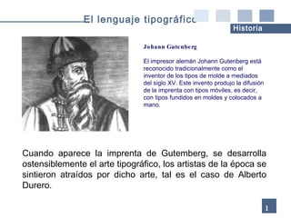Cuando aparece la imprenta de Gutemberg, se desarrolla ostensiblemente el arte tipográfico, los artistas de la época se sintieron atraídos por dicho arte, tal es el caso de Alberto Durero . Johann Gutenberg El impresor alemán Johann Gutenberg está reconocido tradicionalmente como el inventor de los tipos de molde a mediados del siglo XV. Este invento produjo la difusión de la imprenta con tipos móviles, es decir, con tipos fundidos en moldes y colocados a mano. 18 El lenguaje tipográfico Historia 