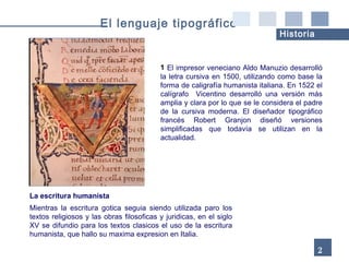 El impresor veneciano Aldo Manuzio desarrolló la letra cursiva en 1500, utilizando como base la forma de caligrafía humanista italiana. En 1522 el calígrafo  Vicentino desarrolló una versión más amplia y clara por lo que se le considera el padre de la cursiva moderna. El diseñador tipográfico francés Robert Granjon diseñó versiones simplificadas que todavía se utilizan en la actualidad. La escritura humanista Mientras la escritura gotica seguia siendo utilizada paro los textos religiosos y las obras filosoficas y juridicas, en el siglo XV se difundio para los textos clasicos el uso de la escritura humanista, que hallo su maxima expresion en Italia. 23 El lenguaje tipográfico Historia 