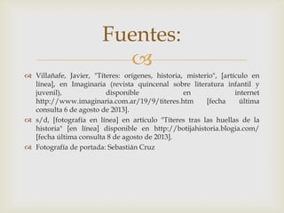 
 Villañafe, Javier, "Títeres: orígenes, historia, misterio", [artículo en
línea], en Imaginaria (revista quincenal sobre literatura infantil y
juvenil), disponible en internet
http://www.imaginaria.com.ar/19/9/titeres.htm [fecha última
consulta 6 de agosto de 2013].
 s/d, [fotografía en línea] en artículo "Títeres tras las huellas de la
historia" [en línea] disponible en http://botijahistoria.blogia.com/
[fecha última consulta 8 de agosto de 2013].
 Fotografía de portada: Sebastián Cruz
Fuentes:
 