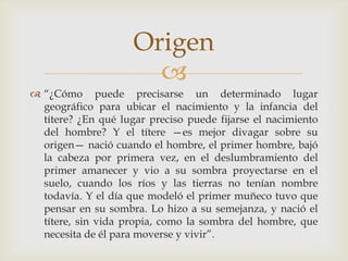 
 “¿Cómo puede precisarse un determinado lugar
geográfico para ubicar el nacimiento y la infancia del
títere? ¿En qué lugar preciso puede fijarse el nacimiento
del hombre? Y el títere —es mejor divagar sobre su
origen— nació cuando el hombre, el primer hombre, bajó
la cabeza por primera vez, en el deslumbramiento del
primer amanecer y vio a su sombra proyectarse en el
suelo, cuando los ríos y las tierras no tenían nombre
todavía. Y el día que modeló el primer muñeco tuvo que
pensar en su sombra. Lo hizo a su semejanza, y nació el
títere, sin vida propia, como la sombra del hombre, que
necesita de él para moverse y vivir”.
Origen
 