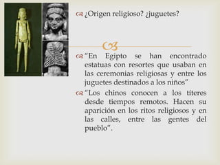 
 ¿Origen religioso? ¿juguetes?
 “En Egipto se han encontrado
estatuas con resortes que usaban en
las ceremonias religiosas y entre los
juguetes destinados a los niños”
 “Los chinos conocen a los títeres
desde tiempos remotos. Hacen su
aparición en los ritos religiosos y en
las calles, entre las gentes del
pueblo”.
 