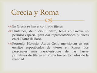 
 En Grecia se han encontrado títeres
 Photeinos, de oficio titiritero, tenía en Grecia un
permiso especial para dar representaciones públicas
en el Teatro de Baco.
 Petronio, Horacio, Aulus Gelio mencionan en sus
escritos espectáculos de títeres en Roma. Los
personajes más característicos de las farsas
primitivas de títeres en Roma fueron tomados de la
realidad
Grecia y Roma
 