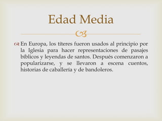 
 En Europa, los títeres fueron usados al principio por
la Iglesia para hacer representaciones de pasajes
bíblicos y leyendas de santos. Después comenzaron a
popularizarse, y se llevaron a escena cuentos,
historias de caballería y de bandoleros.
Edad Media
 